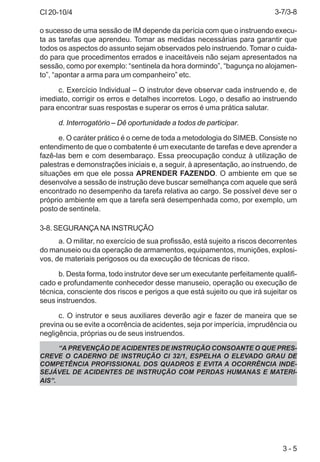 CI 20-10/4
3 - 5
o sucesso de uma sessão de IM depende da perícia com que o instruendo execu-
ta as tarefas que aprendeu. Tomar as medidas necessárias para garantir que
todos os aspectos do assunto sejam observados pelo instruendo. Tomar o cuida-
do para que procedimentos errados e inaceitáveis não sejam apresentados na
sessão, como por exemplo: “sentinela da hora dormindo”, “bagunça no alojamen-
to”, “apontar a arma para um companheiro” etc.
c. Exercício Individual – O instrutor deve observar cada instruendo e, de
imediato, corrigir os erros e detalhes incorretos. Logo, o desafio ao instruendo
para encontrar suas respostas e superar os erros é uma prática salutar.
d. Interrogatório – Dê oportunidade a todos de participar.
e. O caráter prático é o cerne de toda a metodologia do SIMEB. Consiste no
entendimento de que o combatente é um executante de tarefas e deve aprender a
fazê-las bem e com desembaraço. Essa preocupação conduz à utilização de
palestras e demonstrações iniciais e, a seguir, à apresentação, ao instruendo, de
situações em que ele possa APRENDER FAZENDO. O ambiente em que se
desenvolve a sessão de instrução deve buscar semelhança com aquele que será
encontrado no desempenho da tarefa relativa ao cargo. Se possível deve ser o
próprio ambiente em que a tarefa será desempenhada como, por exemplo, um
posto de sentinela.
3-8. SEGURANÇA NA INSTRUÇÃO
a. O militar, no exercício de sua profissão, está sujeito a riscos decorrentes
do manuseio ou da operação de armamentos, equipamentos, munições, explosi-
vos, de materiais perigosos ou da execução de técnicas de risco.
b. Desta forma, todo instrutor deve ser um executante perfeitamente qualifi-
cado e profundamente conhecedor desse manuseio, operação ou execução de
técnica, consciente dos riscos e perigos a que está sujeito ou que irá sujeitar os
seus instruendos.
c. O instrutor e seus auxiliares deverão agir e fazer de maneira que se
previna ou se evite a ocorrência de acidentes, seja por imperícia, imprudência ou
negligência, próprias ou de seus instruendos.
“A PREVENÇÃO DE ACIDENTES DE INSTRUÇÃO CONSOANTE O QUE PRES-
CREVE O CADERNO DE INSTRUÇÃO CI 32/1, ESPELHA O ELEVADO GRAU DE
COMPETÊNCIA PROFISSIONAL DOS QUADROS E EVITA A OCORRÊNCIA INDE-
SEJÁVEL DE ACIDENTES DE INSTRUÇÃO COM PERDAS HUMANAS E MATERI-
AIS”.
3-7/3-8
 
