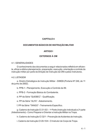 4 - 1
CAPITULO 4
DOCUMENTOS BÁSICOS DE INSTRUÇÃO MILITAR
ARTIGO I
EXTERNOS À OM
4-1. GENERALIDADES
O conhecimento dos documentos a seguir relacionados refletirá em eficien-
te, eficaz e efetivo planejamento, preparação, execução, orientação e controle da
instrução militar por parte da Direção de Instrução da OM e pelos Instrutores.
4-2. LISTAGEM
a. Diretriz Estratégica de Instrução Militar - SIMEB (Portaria Nº 246, de 11
de junho de 2002).
b. PPB-1 - Planejamento, Execução e Controle da IM.
c. PPB-2 - Formação Básica do Combatente.
d. PP da Série “QUEBEC” - Qualificação.
e. PP da Série “ALFA” - Adestramento.
f. PP da Série “TANGO” - Treinamento Específico.
g. Caderno de Instrução CI 21-5/2 – 1a
Parte (Instrução Individual) e 2a
parte
(Adestramento) - Como Preparar e Orientar a Instrução Militar na Tropa.
h. Caderno de Instrução CI 32/1 - Prevenção deAcidentes de Instrução.
i. Caderno de Instrução CI 20-10/4 - O Instrutor de Corpo de Tropa.
 