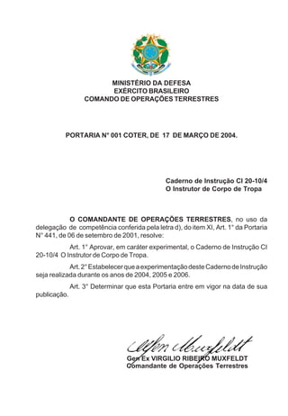 MINISTÉRIO DA DEFESA
EXÉRCITO BRASILEIRO
COMANDO DE OPERAÇÕES TERRESTRES
PORTARIA N° 001 COTER, DE 17 DE MARÇO DE 2004.
Caderno de Instrução CI 20-10/4
O Instrutor de Corpo de Tropa
O COMANDANTE DE OPERAÇÕES TERRESTRES, no uso da
delegação de competência conferida pela letra d), do item XI, Art. 1° da Portaria
N° 441, de 06 de setembro de 2001, resolve:
Art. 1° Aprovar, em caráter experimental, o Caderno de Instrução CI
20-10/4 O Instrutor de Corpo de Tropa.
Art.2°EstabelecerqueaexperimentaçãodesteCadernodeInstrução
seja realizada durante os anos de 2004, 2005 e 2006.
Art. 3° Determinar que esta Portaria entre em vigor na data de sua
publicação.
Gen Ex VIRGILIO RIBEIRO MUXFELDT
Comandante de Operações Terrestres
 