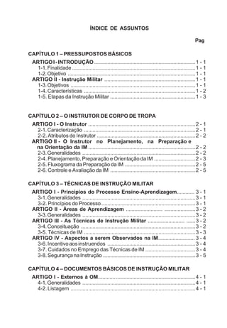 ÍNDICE DE ASSUNTOS
Pag
CAPÍTULO 1 – PRESSUPOSTOS BÁSICOS
ARTIGOI-INTRODUÇÃO.....................................................................1 - 1
1-1.Finalidade ....................................................................................1 - 1
1-2.Objetivo .......................................................................................1 - 1
ARTIGO II - Instrução Militar ..............................................................1 - 1
1-3.Objetivos .....................................................................................1 - 1
1-4.Características ............................................................................1 - 2
1-5. Etapas da Instrução Militar ..........................................................1 - 3
CAPÍTULO 2 – O INSTRUTOR DE CORPO DE TROPA
ARTIGO I - O Instrutor .........................................................................2 - 1
2-1.Caracterização ............................................................................2 - 1
2-2. Atributos do Instrutor ...................................................................2 - 2
ARTIGO II - O Instrutor no Planejamento, na Preparação e
na Orientação da IM .........................................................................2 - 2
2-3.Generalidades .............................................................................2 - 2
2-4. Planejamento, Preparação e Orientação da IM ............................2 - 3
2-5. Fluxograma da Preparação da IM ................................................2 - 5
2-6. Controle e Avaliação da IM ..........................................................2 - 5
CAPÍTULO 3 – TÉCNICAS DE INSTRUÇÃO MILITAR
ARTIGO I - Princípios do Processo Ensino-Aprendizagem............ 3 - 1
3-1.Generalidades .............................................................................3 - 1
3-2. Princípios do Processo................................................................3 - 1
ARTIGO II - Áreas de Aprendizagem ......................... .....................3 - 2
3-3.Generalidades .............................................................................3 - 2
ARTIGO III - As Técnicas de Instrução Militar ......................... ......3 - 2
3-4.Conceituação ..............................................................................3 - 2
3-5. Técnicas de IM ............................................................................3 - 3
ARTIGO IV - Aspectos a serem Observados na IM......................... 3 - 4
3-6.Incentivoaosinstruendos ............................................................3 - 4
3-7. Cuidados no Emprego das Técnicas de IM ..................................3 - 4
3-8.SegurançanaInstrução ...............................................................3 - 5
CAPÍTULO 4 – DOCUMENTOS BÁSICOS DE INSTRUÇÃO MILITAR
ARTIGO I - Externos à OM..................................................................4 - 1
4-1.Generalidades .............................................................................4 - 1
4-2.Listagem .....................................................................................4 - 1
 
