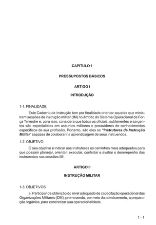 1 - 1
CAPITULO 1
PRESSUPOSTOS BÁSICOS
ARTIGO I
INTRODUÇÃO
1-1. FINALIDADE
Este Caderno de Instrução tem por finalidade orientar aqueles que minis-
tram sessões de instrução militar (IM) no âmbito do Sistema Operacional da For-
ça Terrestre e, para isso, considera que todos os oficiais, subtenentes e sargen-
tos são especialistas em assuntos militares e possuidores de conhecimentos
específicos de sua profissão. Portanto, são eles os “Instrutores de Instrução
Militar” capazes de colaborar na aprendizagem de seus instruendos.
1-2. OBJETIVO
O seu objetivo é indicar aos instrutores os caminhos mais adequados para
que possam planejar, orientar, executar, controlar e avaliar o desempenho dos
instruendos nas sessões IM.
ARTIGO II
INSTRUÇÃO MILITAR
1-3. OBJETIVOS
a. Participar da obtenção do nível adequado de capacitação operacional das
Organizações Militares (OM), promovendo, por meio do adestramento, a prepara-
ção orgânica, para concretizar sua operacionalidade.
 