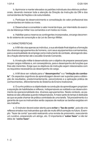 CI 20-10/4
1 - 2
b.Aprimorar e manter elevados os padrões individuais dos efetivos profissi-
onais, devendo merecer toda a atenção da Direção da Instrução da OM e dos
comandantes de frações e de subunidades.
c. Participar do desenvolvimento e consolidação do valor profissional dos
comandantes em todos os níveis.
d. Desenvolver e consolidar o valor moral da tropa, por intermédio do exercí-
cio da liderança militar nos comandos e em todos os níveis.
e. Habilitar para a reserva os contingentes incorporados, encargo decorren-
te do sistema de conscrição e da Lei do Serviço Militar.
1-4. CARACTERÍSTICAS
a.AIM não visa apenas ao indivíduo, a sua atividade final objetiva a formação
dos diversos agrupamentos de homens, com seus equipamentos e armamentos,
para a eventualidade de emprego como instrumento de combate, abrangendo des-
de a fração elementar até o escalão Grande Comando.
b.Ainstrução militar é desenvolvida com o objetivo de preparar pessoal para
ocupar cargos militares e, em conseqüência, para o desempenho de funções que
lhes são inerentes. Exige que os objetivos de instrução sejam relacionados com
os requisitos necessários ao desempenho do cargo.
c. A IM deve ser voltada para o “desempenho” e a “imitação do comba-
te”. Os aspectos cognitivos da aprendizagem devem ser suportes para a obten-
ção de resultados, predominantemente, psicomotores e a aplicação prática de
conhecimentos, diferentemente do Sistema de Ensino tradicional.
d. O cunho prático e a objetividade na condução da aprendizagem propiciam
a aquisição de habilidades e reflexos, indispensáveis ao soldado e ao desenvolvi-
mento da operacionalidade dos diversos agrupamentos. Neste contexto, as pa-
lestras só são utilizadas quando indispensáveis.Amaior parte do tempo é dedicada
ao que se pode chamar de prática controlada de uma tarefa. Tal procedimento é a
garantia de que os instruendos serão capazes de realizar as tarefas exigidas em
seu trabalho.
e. O instrutor deverá estar atento para evitar o “faz de conta”, pois ele cria
reflexos errados nos instruendos que são de muito difícil correção no futuro. Exem-
plo: “fazer de conta” que está realizando uma revista de prisioneiro, executando
um curativo, preparando um abrigo, etc. O importante é “saber fazer” e não ter
idéia de “como fazer”.
1-3/1-4
 