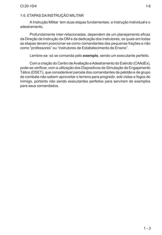 CI 20-10/4
1 - 3
1-5. ETAPAS DAINSTRUÇÃO MILITAR
A Instrução Militar tem duas etapas fundamentais: a Instrução Individual e o
adestramento.
Profundamente inter-relacionadas, dependem de um planejamento eficaz
da Direção de Instrução da OM e da dedicação dos instrutores, os quais em todas
as etapas devem posicionar-se como comandantes das pequenas frações e não
como “professores” ou “instrutores de Estabelecimento de Ensino”.
Lembre-se: só se comanda pelo exemplo, sendo um executante perfeito.
Com a criação do Centro deAvaliação eAdestramento do Exército (CAAdEx),
pode-se verificar, com a utilização dos Dispositivos de Simulação de Engajamento
Tático (DSET), que considerável parcela dos comandantes de pelotão e de grupo
de combate não sabem aproveitar o terreno para progredir, sob vistas e fogos do
inimigo, portanto não sendo executantes perfeitos para servirem de exemplos
para seus comandados.
1-5
 