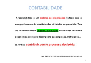 CONTABILIDADE
 A Contabilidade é um sistema de informações voltado para o


acompanhamento do resultado das atividades empresariais. Tem


por finalidade básica fornecer informações de natureza financeira


e econômica acerca do desempenho das empresas, instituições....


de forma a contribuir   com o processo decisório.



                         Fonte: MANUAL DE CONTABILIDADE DAS S.A (FIPECAFI - ATLAS)

                                                                                     6
 