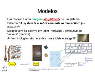 Modelos
• Um modelo é uma imagem simplificada de um sistema.
• Sistema: “A system is a set of elements in interaction” (von
Bertalanffy)(1)
• Modelo vem da palavra em latim “modullus”, diminutivo de 
“modus” (medida)
• As terminologias são recentes mas a ideia é antiga!!!!
(1) Model Based Systems Engineering: Fundamentals and Methods
 Por Patrice Micouin
 