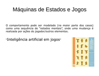 Máquinas de Estados e Jogos
O comportamento pode ser modelado (na maior parte dos casos)
como uma sequência de “estados mentais”, onde uma mudança é
realizada por ações do jogador/outros elementos.
“Inteligência artificial em jogos”
 