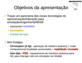 Objetivos da apresentação
● Traçar um panorama das novas tecnologias de
representação/interação para
simulação/engenharia/MDSE
– Apresentar conceitos
– Exemplos
– Estudos de caso
● Mini Estágio:
– Christopher (2-3p) - aplicação de robótica (arduino) + visão
computacional (realidade aumentada) = realidade cruzadarealidade cruzada
– Italo (2p) - FEEFEE - equipamento de interface (arduino) para
HIL para interagir com um simulador em Matlab
 