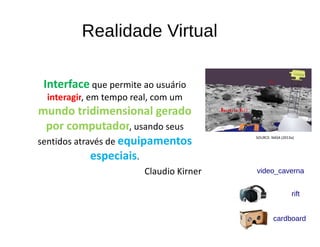 Realidade Virtual
Interface que permite ao usuário
interagir, em tempo real, com um
mundo tridimensional gerado
por computador, usando seus
sentidos através de equipamentos
especiais.
Claudio Kirner
SOURCE: NASA (2013a)
video_caverna
rift
cardboard
 