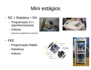 Mini estágios
● RC = Robótica + RA
– Programação C++
(openframeworks)
– Arduino
– Opcional ( raspberryPi ou Kinect)
● FEE
– Programação Matlab
– Eletrônica
– Arduino
 