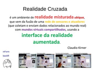 Realidade Cruzada
é um ambiente de realidade misturada ubíqua,
que vem da fusão de uma rede de sensores e atuadores
(que coletam e enviam dados relacionados ao mundo real)
com mundos virtuais compartilhados, usando a
interface da realidade
aumentada.
Claudio Kirner
inForm
basAR
 
