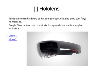 • Talvez o primeiro hardware de RA, com sobreposição, que entra com força
no mercado.
• Google Glass tentou, mas na maioria dos apps não tinha sobreposição
intrínseca.
• Vídeo 1
• Vídeo 2
[ ] Hololens
 