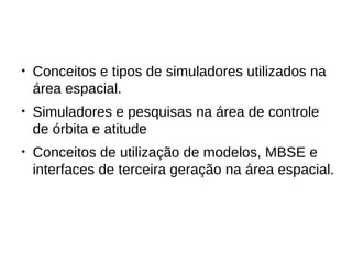 ● Conceitos e tipos de simuladores utilizados na
área espacial.
● Simuladores e pesquisas na área de controle
de órbita e atitude
● Conceitos de utilização de modelos, MBSE e
interfaces de terceira geração na área espacial.
 
