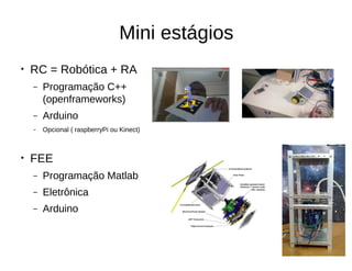 Mini estágios
● RC = Robótica + RA
– Programação C++
(openframeworks)
– Arduino
– Opcional ( raspberryPi ou Kinect)
● FEE
– Programação Matlab
– Eletrônica
– Arduino
 