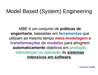 Model Based (System) Engineering
MBE é um conjunto de práticas de
engenharia, baseadas em ferramentas que 
utilizam ao mesmo tempo meta-modelagem e 
transformações de modelos para atingirem 
automaticamente objetivos em produção, 
manutenção ou operação de sistemas
intensivos em software. 
exemplo matlab
 