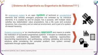 Mission Simulation Lab
HICEE
Mission Simulation Lab
HICEE
[ Sistema de Engenharia ou Engenharia de Sistemas??? ]
10:52
18
An engineered system is an open system of technical or sociotechnical
elements that exhibits emergent properties not exhibited by its individual
elements. It is created by and for people; has a purpose, with multiple views;
satisfies key stakeholders’ value propositions; has a life cycle and evolution
dynamics; has a boundary and an external environment; and is part of a system-
of-interest hierarchy.
Systems engineering is “an interdisciplinary approach and means to enable
the realization of successful (engineered) systems”. It focuses on holistically and
concurrently understanding stakeholder needs; exploring opportunities;
documenting requirements; and synthesizing, verifying, validating, and evolving
solutions while considering the complete problem, from system concept
exploration through system disposal.
http://sebokwiki.org/wiki/Use_Case_0:_Systems_Engineering_Novices
 