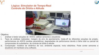 Mission Simulation Lab
HICEE
Mission Simulation Lab
HICEE
Lógico: Simulador de Tempo-Real
Controle de Órbita e Atitude
Objetivo:
i. analisar e testar soluções de AOCS, calibrar sensores e atuadores
ii. Tipos de análises realizadas: margem de erro de apontamento, trade-off de diferentes soluções de projeto,
performances do AOCS (análise paramétrica), degradações de performance devido à falha total ou parcial de
componentes do subsistema de controle de órbita e atitude.
iii. Composição: modelos de dinâmica de voo, ambiente espacial, inclui distúrbios. Pode conter sensores e
atuadores em hardware e/ou software.
11:07
39
 