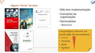 Mission Simulation Lab
HICEE
Mission Simulation Lab
HICEE
Alguns “livros” da área:
▪Não tem implementação
▪Conceitos de
organização
▪Generalistas
▪Bom/ruim
11:07 43
Linguagens comuns na
construção de simuladores:
• C++,
• Fortran,
• Java,
• Python
 