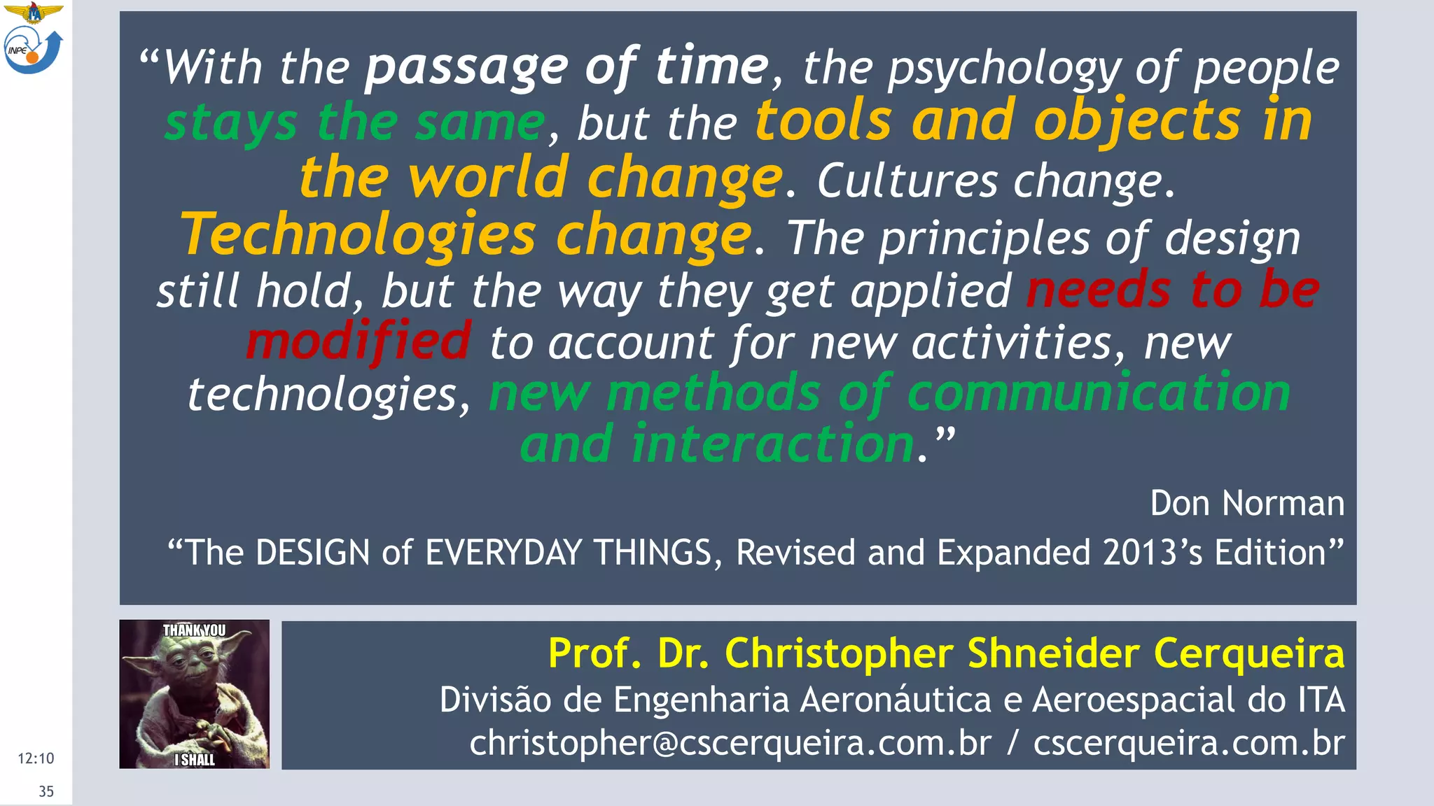 12:10
35
“With the passage of time, the psychology of people
stays the same, but the tools and objects in
the world change. Cultures change.
Technologies change. The principles of design
still hold, but the way they get applied needs to be
modified to account for new activities, new
technologies, new methods of communication
and interaction.”
Don Norman
“The DESIGN of EVERYDAY THINGS, Revised and Expanded 2013’s Edition”
Prof. Dr. Christopher Shneider Cerqueira
Divisão de Engenharia Aeronáutica e Aeroespacial do ITA
christopher@cscerqueira.com.br / cscerqueira.com.br
 