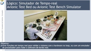 Lógico: Simulador de Tempo-real
Avionic Test Bed ou Avionic Test Bench Simulator
9:13
CursodeInverno2018-SimuladoresdeSatélites-Christopher
17
Objetivo:
prover funções em tempo real para validar o sistema com o hardware no loop, ou com um emulador
do processador para rodar o software de bordo real.
 
