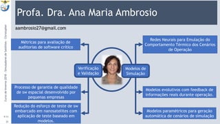 Profa. Dra. Ana Maria Ambrosio
9:13
CursodeInverno2018-SimuladoresdeSatélites-Christopher
25
Modelos de
Simulação
Redes Neurais para Emulação do
Comportamento Térmico dos Cenários
de Operação
Modelos evolutivos com feedback de
informações reais durante operação.
Modelos paramétricos para geração
automática de cenários de simulação
Verificação
e Validação
aambrosio27@gmail.com
Métricas para avaliação de
auditorias de software crítico
Processo de garantia de qualidade
de sw espacial desenvolvido por
pequenas empresas
Redução do esforço de teste de sw
embarcado em nanosatelites com
aplicação de teste baseado em
modelos.
 