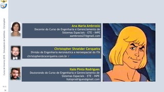 9:13
26
Christopher Shneider Cerqueira
Divisão de Engenharia Aeronáutica e Aeroespacial do ITA
christopher@cscerqueira.com.br / cscerqueira.com.br
CursodeInverno2018-SimuladoresdeSatélites-Christopher
Ana Maria Ambrosio
Docente do Curso de Engenharia e Gerenciamento de
Sistemas Espaciais – ETE - INPE
aambrosio27@gmail.com
Italo Pinto Rodrigues
Doutorando do Curso de Engenharia e Gerenciamento de
Sistemas Espaciais – ETE - INPE
italoprodrigues@gmail.com
 