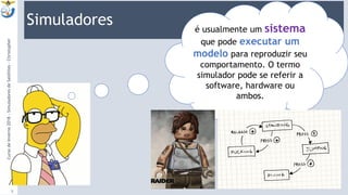 Simuladores
9:13
5
é usualmente um sistema
que pode executar um
modelo para reproduzir seu
comportamento. O termo
simulador pode se referir a
software, hardware ou
ambos.
CursodeInverno2018-SimuladoresdeSatélites-Christopher
 