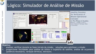 Lógico: Simulador de Análise de Missão
Objetivo:
i. analisar, verificar durante as fases iniciais da missão, soluções para satisfazer a missão
ii. proporcionar facilidades para análise da órbita e trajetória do satélite, análise de orçamento
(potência necessária, variação térmica), estrutura.
9:13
9
Satellite Simulator
for Verification of
Mission Operational
Concepts
in Pre-Phase A Studies
Ronan A. J. Chagas, Arcélio C.
Louro, Fabiano L. de Sousa, Willer
G. dos Santos
CursodeInverno2018-SimuladoresdeSatélites-Christopher
 