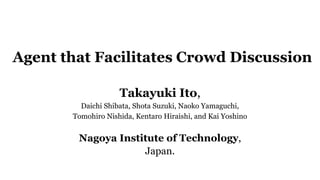 Agent that Facilitates Crowd Discussion
Takayuki Ito,
Daichi Shibata, Shota Suzuki, Naoko Yamaguchi,
Tomohiro Nishida, Kentaro Hiraishi, and Kai Yoshino
Nagoya Institute of Technology,
Japan.
 