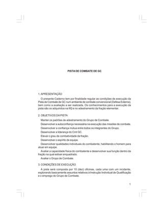 1 
PISTA DE COMBATE DE GC 
1. APRESENTAÇÃO 
O presente Caderno tem por finalidade regular as condições de execução da 
Pista de Combate de GC num ambiente de combate convencional (Defesa Externa), 
bem como a avaliação a ser realizada. Os conhecimentos para a execução da 
pista são os adquiridos na IIQ e no adestramento da fração elementar. 
2. OBJETIVOS DA PISTA 
Manter os padrões de adestramento do Grupo de Combate. 
Desenvolver a autoconfiança necessária na execução das missões de combate. 
Desenvolver a confiança mútua entre todos os integrantes do Grupo. 
Desenvolver a liderança do Cmt GC. 
Elevar o grau de combatividade da fração. 
Desenvolver o espírito de equipe. 
Desenvolver qualidades individuais do combatente, habilitando o homem para 
atuar em equipe. 
Avaliar a capacidade física do combatente e desenvolver sua função dentro da 
fração na qual estiver enquadrado. 
Avaliar o Grupo de Combate. 
3. CONDIÇÕES DE EXECUÇÃO 
A pista será composta por 10 (dez) oficinas, cada uma com um incidente, 
explorando basicamente assuntos relativos à Instrução Individual de Qualificação 
e o emprego do Grupo de Combate. 
 