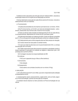 CI 21-76/2 
A distância entre cada oficina de instrução será em média de 500 m, devendo a 
localização exata ser em função da sua adequação ao terreno. 
O tempo destinado à execução de cada oficina será de 45 minutos, incluindo o 
deslocamento entre os incidentes. 
a. Funcionamento 
2 
1) A pista será precedida de uma marcha a pé noturna de, no mínimo, 16 Km. 
2) Do P Lib da marcha, os Cmt GC, por meio de orientação bússola – carta – 
terreno, deslocarão seus homens até o local de início da pista. 
3) Todos as oficinas serão iniciadas simultaneamente (01 GC em cada oficina), 
ou sucessivamente, dependendo do número de GC que farão a pista. 
4) A pista será executada num sistema de rodízio, sendo as oficinas numeradas 
de 01 a 10 e os Grupos de Combate identificados conforme o alfabeto fonético. 
5) O deslocamento para a oficina seguinte deve ser feito sempre em situação. 
6) O rodízio deverá ser executado no sentido horário. 
7) O percurso total da pista deve ser de aproximadamente 5 Km, e o tempo 
de execução de 6 a 8 horas. 
8) O militar responsável pela oficina deverá suspender as atividades quando o 
tempo destinado à execução do incidente se esgotar e determinar que o GC 
prossiga para a próxima oficina. 
9) A montagem da pista é de responsabilidade da OM. 
10) Uniforme 
4º A2 (com capacete de aço e fibra ou fibra balístico) 
11) Armamento 
O de dotação 
12) Equipamento 
Fardo aberto e de combate (mochila com no mínimo 10 Kg). 
4. AVALIAÇÃO 
a. Em cada oficina haverá 01 (um) militar, que será o responsável pela avaliação 
do desempenho do GC. 
b. O desempenho visará, exclusivamente, a ação do GC, como um todo, segun-do 
a Ficha de Avaliação, quando da execução do incidente. 
O avaliador deverá observar os itens previstos na Ficha de Avaliação de sua 
oficina. 
 