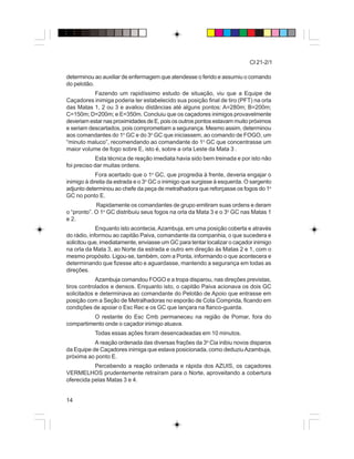 14
CI 21-2/1
determinou ao auxiliar de enfermagem que atendesse o ferido e assumiu o comando
do pelotão.
Fazendo um rapidíssimo estudo de situação, viu que a Equipe de
Caçadores inimiga poderia ter estabelecido sua posição final de tiro (PFT) na orla
das Matas 1, 2 ou 3 e avaliou distâncias até alguns pontos: A=280m; B=200m;
C=150m; D=200m; e E=350m. Concluiu que os caçadores inimigos provavelmente
deveriam estar nas proximidades de E, pois os outros pontos estavam muito próximos
e seriam descartados, pois comprometiam a segurança. Mesmo assim, determinou
aos comandantes do 1o
GC e do 3o
GC que iniciassem, ao comando de FOGO, um
“minuto maluco”, recomendando ao comandante do 1o
GC que concentrasse um
maior volume de fogo sobre E, isto é, sobre a orla Leste da Mata 3 .
Esta técnica de reação imediata havia sido bem treinada e por isto não
foi preciso dar muitas ordens.
Fora acertado que o 1o
GC, que progredia à frente, deveria engajar o
inimigo à direita da estrada e o 3o
GC o inimigo que surgisse à esquerda. O sargento
adjunto determinou ao chefe da peça de metralhadora que reforçasse os fogos do 1o
GC no ponto E.
Rapidamente os comandantes de grupo emitiram suas ordens e deram
o “pronto”. O 1o
GC distribuiu seus fogos na orla da Mata 3 e o 3o
GC nas Matas 1
e 2.
Enquanto isto acontecia,Azambuja, em uma posição coberta e através
do rádio, informou ao capitão Paiva, comandante da companhia, o que sucedera e
solicitou que, imediatamente, enviasse um GC para tentar localizar o caçador inimigo
na orla da Mata 3, ao Norte da estrada e outro em direção às Matas 2 e 1, com o
mesmo propósito. Ligou-se, também, com a Ponta, informando o que acontecera e
determinando que fizesse alto e aguardasse, mantendo a segurança em todas as
direções.
Azambuja comandou FOGO e a tropa disparou, nas direções previstas,
tiros controlados e densos. Enquanto isto, o capitão Paiva acionava os dois GC
solicitados e determinava ao comandante do Pelotão de Apoio que entrasse em
posição com a Seção de Metralhadoras no esporão de Cota Comprida, ficando em
condições de apoiar o Esc Rec e os GC que lançara na flanco-guarda.
O restante do Esc Cmb permaneceu na região de Pomar, fora do
compartimento onde o caçador inimigo atuava.
Todas essas ações foram desencadeadas em 10 minutos.
A reação ordenada das diversas frações da 3a
Cia inibiu novos disparos
da Equipe de Caçadores inimiga que estava posicionada, como deduziuAzambuja,
próxima ao ponto E.
Percebendo a reação ordenada e rápida dos AZUIS, os caçadores
VERMELHOS prudentemente retraíram para o Norte, aproveitando a cobertura
oferecida pelas Matas 3 e 4.
 