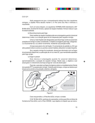 15
CI 21-2/1
Após assegurar-se que o compartimento estava livre dos caçadores
inimigos, o capitão Paiva decidiu manter o 3o
Pel como Esc Rec e reiniciou o
movimento.
Com um único disparo, os caçadores VERMELHOS retardaram o 84o
BI MtzAZUL durante 50 minutos, apesar da reação imediata (“minuto maluco”) que
foi desencadeada.
b) Reconhecimento pelo fogo
Esta medida de reação imediata pode ser empregada quando é possível
determinar o setor, ou a direção geral do tiro disparado pelo caçador inimigo.
Uma ou mais frações são designadas para fazer fogo contra as possíveis
posições do inimigo no setor considerado. O objetivo é engajá-lo pelo fogo, obrigando-
o a movimentar-se, ou a atirar novamente, revelando sua posição exata.
A tropa executará o tiro de fração. O comandante do pelotão ou GC que
atira poderá indicar os alvos ou pontos a serem batidos utilizando munição traçante.
Se o caçador inimigo for localizado, deverá ser eliminado com os fogos
do armamento disponível, ou pela ação de um ou mais GC, que manobrarão apoiados
pelo fogo amigo.
c) Cegar e passar
Esta técnica é empregada quando for possível determinar,
aproximadamente, a posição do caçador inimigo. Neste caso, o objetivo a ser
alcançado é o retraimento da tropa amiga da “zona de destruição”.
Para isto, executam-se fogos fumígenos sobre ou imediatamente à frente
da suposta PFT ocupada pelo inimigo. Coberta pela fumaça, a tropa se desloca por
lanços procurando uma posição coberta e abrigada.
Figura 2
Caso esquemático: a Patrulha AZUL rompe o contato
O 84o
BI Mtz AZUL participa de operações contra-guerrilha na faixa de
fronteira do País AZUL com o País VERDE, cujo objetivo é impedir que as narco-
 