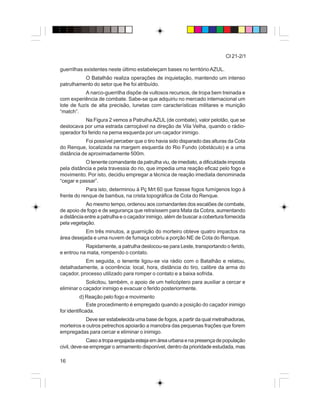 16
CI 21-2/1
guerrilhas existentes neste último estabeleçam bases no territórioAZUL.
O Batalhão realiza operações de inquietação, mantendo um intenso
patrulhamento do setor que lhe foi atribuído.
A narco-guerrilha dispõe de vultosos recursos, de tropa bem treinada e
com experiência de combate. Sabe-se que adquiriu no mercado internacional um
lote de fuzis de alta precisão, lunetas com características militares e munição
“match”.
Na Figura 2 vemos a PatrulhaAZUL(de combate), valor pelotão, que se
deslocava por uma estrada carroçável na direção de Vila Velha, quando o rádio-
operador foi ferido na perna esquerda por um caçador inimigo.
Foi possível perceber que o tiro havia sido disparado das alturas da Cota
do Renque, localizada na margem esquerda do Rio Fundo (obstáculo) e a uma
distância de aproximadamente 500m.
O tenente comandante da patrulha viu, de imediato, a dificuldade imposta
pela distância e pela travessia do rio, que impedia uma reação eficaz pelo fogo e
movimento. Por isto, decidiu empregar a técnica de reação imediata denominada
“cegar e passar”.
Para isto, determinou à Pç Mrt 60 que fizesse fogos fumígenos logo à
frente do renque de bambus, na crista topográfica de Cota do Renque.
Ao mesmo tempo, ordenou aos comandantes dos escalões de combate,
de apoio de fogo e de segurança que retraíssem para Mata da Cobra, aumentando
a distância entre a patrulha e o caçador inimigo, além de buscar a cobertura fornecida
pela vegetação.
Em três minutos, a guarnição do morteiro obteve quatro impactos na
área desejada e uma nuvem de fumaça cobriu a porção NE de Cota do Renque.
Rapidamente, a patrulha deslocou-se para Leste, transportando o ferido,
e entrou na mata, rompendo o contato.
Em seguida, o tenente ligou-se via rádio com o Batalhão e relatou,
detalhadamente, a ocorrência: local, hora, distância do tiro, calibre da arma do
caçador, processo utilizado para romper o contato e a baixa sofrida.
Solicitou, também, o apoio de um helicóptero para auxiliar a cercar e
eliminar o caçador inimigo e evacuar o ferido posteriormente.
d) Reação pelo fogo e movimento
Este procedimento é empregado quando a posição do caçador inimigo
for identificada.
Deve ser estabelecida uma base de fogos, a partir da qual metralhadoras,
morteiros e outros petrechos apoiarão a manobra das pequenas frações que forem
empregadas para cercar e eliminar o inimigo.
Caso a tropa engajada esteja em área urbana e na presença de população
civil, deve-se empregar o armamento disponível, dentro da prioridade estudada, mas
 