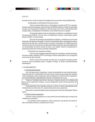 17
CI 21-2/1
levando-se em conta as regras de engajamento que tiverem sido estabelecidas.
e) Saturação ou bombardeio da área provável
Caso se possa determinar a localização provável da PFT do caçador,
inimigoépossívelempregarcontraelefogosdeArtilhariaobtendooefeitodesaturação
de área, com lançadores múltiplos ou outras armas, bem como o bombardeio pela
aviação tática, empregando incendiários, como fósforo branco e napalm.
No emprego destes meios é importante considerar uma distância mínima
de segurança (500m), uma vez que, em distâncias menores, estes fogos podem
atingir, também, a tropa amiga.
No caso do emprego de lançadores múltiplos, considere-se uma certa
dispersãodosfogosdesaturação.Quantoaobombardeioaéreo,empregandovelozes
aeronaves de asa fixa, verifica-se que os pilotos necessitam de referências bem
visíveisnosoloedoconcursodeumobservadoraéreoavançado,quepossadeterminar
as coordenadas do ponto central da área a ser batida, mesmo considerando a
grande precisão dos mísseis e bombas inteligentes.
f) Emprego dos caçadores amigos
Caso a tropa engajada esteja reforçada por caçadores, deverá empregá-
los para auxiliar a detectar a PFT do inimigo e mesmo para batê-lo com os fogos de
seus fuzis de alta precisão.
Porém, não se deve perder de vista que os caçadores amigos podem
tornar-se alvos prioritários para o caçador inimigo, se forem prematuramente
identificados.
4. PLANEJAMENTO
a. Considerações gerais
Se o inimigo possuir caçadores, haverá necessidade de, permanentemente,
levar este fato em consideração. Deve-se treinar a tropa na execução das medidas
contra-caçadores, ativas e passivas, além de elaborar um Plano Contra-caçadores,
que será atualizado e aperfeiçoado durante a Campanha em curso.
Todas as Unidades das Armas, Serviços e Quadro devem ter condições de
atuar contra caçadores inimigos, ou seus integrantes serão vítimas passivas dos
mesmos.
O planejamento das medidas passivas e ativas a serem empregadas pela
Unidade deve ser feito pelo S3, assessorado pelos seus caçadores.
Esta será uma das atividades desenvolvidas pelo Centro de Operações Táticas
(COT).
b. O Plano Contra-caçadores
O Plano Contra-caçadores é um documento formal emitido pelo comando da
Unidade que coordena:
- as medidas contra-caçadores, ativas e passivas, que devem ser observa-
das e treinadas durante a campanha em curso;
 