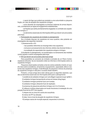 18
CI 21-2/1
- o apoio de fogo que poderá ser prestado a uma subunidade ou pequena
fração, em caso de atuação dos caçadores inimigos;
- como deverão ser empregados os diversos sistemas de armas disponí-
veis, considerando as regras de engajamento estabelecidas;
- as frações que serão prioritariamente engajadas no combate aos caçado-
res inimigos; e
- os elementos essenciais de informações (EEI) que devem ser procurados
pela tropa.
c. Participação dos caçadores da Unidade no planejamento
Se a Unidade dispuser de caçadores em seus quadros, eles poderão ser
empregados das seguintes maneiras:
1) Assessorando o S3:
- nas questões referentes ao emprego tático dos caçadores;
- na busca e processamento dos informes obtidos das diversas fontes; e
- na avaliação da capacidade dos caçadores amigos e inimigos.
2)Auxiliando no planejamento, na coordenação e no treinamento das medidas
contra-caçador a serem empregadas pela tropa.
d. EEI que devem ser procurados pela tropa amiga
Para possibilitar ao comando da Unidade a emissão de um Plano Contra-
caçadores eficiente, faz-se necessário obter-se informes e informações sobre os
caçadores inimigos.
Pequenas observações somadas umas às outras acabarão criando um qua-
dro claro sobre a existência, armamento e equipamento, capacidade, tática e cos-
tumes dos caçadores inimigos. A identificação de pequenos indícios da presença
de caçadores inimigos é vital para o sucesso deste trabalho.
Portanto, a tropa amiga deve estar atenta para os seguintes aspectos, que
são os elementos essenciais de informações (EEI) para o planejamento:
1) existência de soldados inimigos com camuflagem especial (roupa “ghillie”);
2) soldados inimigos transportando armas em bolsas (drag bags);
3) soldados inimigos portando fuzis com lunetas;
4) soldados inimigos utilizando fuzis de repetição;
5) presença de pequenas patrulhas inimigas com 2 a 4 homens;
6) reflexos e brilhos observados em locais favoráveis à instalação de uma
posição final de tiro (PFT) de caçador;
7) disparo de um único tiro contra alvo escolhido;
8) indício de PFT já utilizada;
9) data, hora e local da atuação de caçadores inimigos;
10) estojos vazios de munição especial, esquecidos no terreno;
 