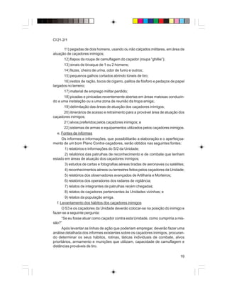 19
CI 21-2/1
11) pegadas de dois homens, usando ou não calçados militares, em área de
atuação de caçadores inimigos;
12) fiapos da roupa de camuflagem do caçador (roupa “ghillie”);
13) sinais de bivaque de 1 ou 2 homens;
14) fezes, cheiro de urina, odor de fumo e outros;
15) pequenos galhos cortados abrindo túneis de tiro;
16) restos de ração, tocos de cigarro, palitos de fósforo e pedaços de papel
largados no terreno;
17) material de emprego militar perdido;
18) picadas e pinicadas recentemente abertas em áreas matosas conduzin-
do a uma instalação ou a uma zona de reunião da tropa amiga;
19) delimitação das áreas de atuação dos caçadores inimigos;
20) itinerários de acesso e retraimento para a provável área de atuação dos
caçadores inimigos;
21) alvos preferidos pelos caçadores inimigos; e
22) sistemas de armas e equipamentos utilizados pelos caçadores inimigos.
e. Fontes de informes
Os informes e informações, que possibilitarão a elaboração e o aperfeiçoa-
mento de um bom Plano Contra-caçadores, serão obtidos nas seguintes fontes:
1) relatórios e informações do S/2 da Unidade;
2) relatórios das patrulhas de reconhecimento e de combate que tenham
estado em áreas de atuação dos caçadores inimigos;
3) estudos de cartas e fotografias aéreas tiradas de aeronaves ou satélites;
4) reconhecimentos aéreos ou terrestres feitos pelos caçadores da Unidade;
5) relatórios dos observadores avançados deArtilharia e Morteiros;
6) relatórios dos operadores dos radares de vigilância;
7) relatos de integrantes de patrulhas recém chegadas;
8) relatos de caçadores pertencentes às Unidades vizinhas; e
9) relatos da população amiga.
f. Levantamento dos hábitos dos caçadores inimigos
O S3 e os caçadores da Unidade deverão colocar-se na posição do inimigo e
fazer-se a seguinte pergunta:
“Se eu fosse atuar como caçador contra esta Unidade, como cumpriria a mis-
são?”
Após levantar as linhas de ação que poderiam empregar, deverão fazer uma
análise detalhada dos informes existentes sobre os caçadores inimigos, procuran-
do determinar os seus hábitos, rotinas, táticas individuais de combate, alvos
prioritários, armamento e munições que utilizam, capacidade de camuflagem e
distâncias prováveis de tiro.
 
