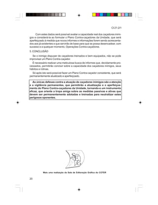 20
CI 21-2/1
Mais uma realização da Sala de Editoração Gráfica do COTER
Com estes dados será possível avaliar a capacidade real dos caçadores inimi-
gos e considerá-la ao formular o Plano Contra-caçadores da Unidade, que será
aperfeiçoado à medida que novos informes e informações forem sendo acrescenta-
dos aos já existentes e que servirão de base para que se possa desencadear, com
sucesso e a qualquer momento, Operações Contra-caçadores.
5. CONCLUSÃO
Se o inimigo dispuser de caçadores treinados e bem equipados, não se pode
improvisar um Plano Contra-caçador.
É necessário realizar uma meticulosa busca de informes que, devidamente pro-
cessados, permitirão concluir sobre a capacidade dos caçadores inimigos, seus
hábitos e rotinas.
Só após isto será possível fazer um Plano Contra-caçador consistente, que será
permanentemente atualizado e aperfeiçoado.
As únicas defesas contra a atuação de caçadores inimigos são a atenção
e a vigilância permanentes, que permitirão a atualização e o aperfeiçoa-
mento do Plano Contra-caçadores da Unidade, tornando-o um instrumento
eficaz, que oriente a tropa amiga sobre as medidas passivas e ativas que
devem ser permanentemente adotadas e treinadas para neutralizar estes
perigosos oponentes.
 