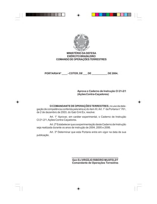 MINISTÉRIO DA DEFESA
EXÉRCITOBRASILEIRO
COMANDO DE OPERAÇÕES TERRESTRES
PORTARIA N° ____ - COTER, DE ___ DE ___________ DE 2004.
Aprova o Caderno de Instrução CI 21-2/1
(AçõesContra-Caçadores)
OCOMANDANTEDEOPERAÇÕESTERRESTRES,nousodadele-
gação de competência conferida pela letra e) do item XI, Art. 1° da Portaria n° 761,
de 2 de dezembro de 2003, do Gab Cmt Ex, resolve:
Art. 1° Aprovar, em caráter experimental, o Caderno de Instrução
CI21-2/1,AçõesContra-Caçadores.
Art.2ºEstabelecerqueaexperimentaçãodesteCadernodeInstrução
seja realizada durante os anos de instrução de 2004, 2005 e 2006.
Art. 3º Determinar que esta Portaria entre em vigor na data de sua
publicação.
Gen Ex VIRGÍLIO RIBEIRO MUXFELDT
Comandante de Operações Terrestres
____________________
 