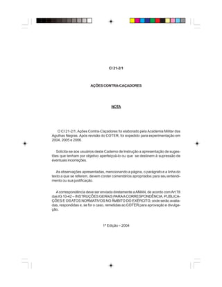 CI 21-2/1
AÇÕESCONTRA-CAÇADORES
NOTA
O CI 21-2/1,Ações Contra-Caçadores foi elaborado pela Academia Militar das
Agulhas Negras. Após revisão do COTER, foi expedido para experimentação em
2004, 2005 e 2006.
Solicita-se aos usuários deste Caderno de Instrução a apresentação de suges-
tões que tenham por objetivo aperfeiçoá-lo ou que se destinem à supressão de
eventuais incorreções.
As observações apresentadas, mencionando a página, o parágrafo e a linha do
texto a que se referem, devem conter comentários apropriados para seu entendi-
mento ou sua justificação.
Acorrespondência deve ser enviada diretamente aAMAN, de acordo comArt 78
das IG 10-42 – INSTRUÇÕES GERAIS PARAACORRESPONDÊNCIA, PUBLICA-
ÇÕES E OSATOS NORMATIVOS NO ÂMBITO DO EXÉRCITO, onde serão avalia-
das, respondidas e, se for o caso, remetidas ao COTER para aprovação e divulga-
ção.
1ª Edição – 2004
 
