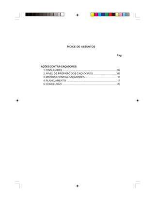 ÍNDICE DE ASSUNTOS
Pag
AÇÕESCONTRA-CAÇADORES
1.FINALIDADES ............................................................................09
2. NÍVEL DE PREPARO DOS CAÇADORES .................................09
3.MEDIDASCONTRA-CAÇADORES .............................................10
4.PLANEJAMENTO .......................................................................17
5.CONCLUSÃO .............................................................................20
 