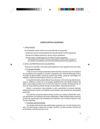 9
AÇÕESCONTRA-CAÇADORES
1. FINALIDADES
As finalidades deste caderno de instrução são as seguintes:
- esclarecer quanto à necessidade de executar Ações Contra-caçadores;
- difundir as medidas passivas e ativas contra-caçadores;
- orientar sobre a elaboração de um Plano Contra-caçadores.
O cérebro do caçador é a arma mais efetiva contra outro caçador.
2. NÍVEL DE PREPARO DOS CAÇADORES
Quando em combate, uma tropa pode deparar-se com caçadores de três níveis:
a. O caçador treinado
Trata-se de um inimigo sistematicamente treinado nas técnicas de combate e
tiro peculiares aos caçadores, armado e equipado com material adequado (fuzil e
munição de alta precisão, luneta de pontaria tipo militar, roupa de camuflagem de
caçador, luneta de observação, binóculo e outros itens).
O caçador treinado poderá efetuar tiros precisos contra alvos escolhidos (pes-
soal ou material) a partir de uma posição perfeitamente camuflada distante até
800m, caso esteja armado com um fuzil Cal 7,62mm ou similar. Se dispuser de um
fuzil .50, esta distância poderá alongar-se até 2000m, dependendo do alvo.
Este é o adversário mais perigoso e para neutralizá-lo é preciso planejar
detalhadamente e treinar as medidas contra caçador que deverão ser executadas
pela tropa.
Os exércitos de países desenvolvidos contam com estes combatentes, sem-
pre equipados com sistemas de armas sofisticados. Estes militares fazem parte do
quadro de organização das Unidades dos Exércitos, dos Fuzileiros Navais e das
Forças Especiais.
b. O atirador de fuzil treinado
Um atirador de fuzil treinado poderá estar equipado com um fuzil de alta preci-
são, uma boa luneta e dispor de munição, também, de alta precisão, fatores que
aumentarão a eficácia de seus tiros.
 