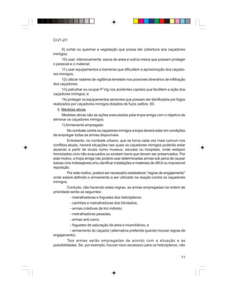 11
CI 21-2/1
9) cortar ou queimar a vegetação que possa dar cobertura aos caçadores
inimigos;
10) usar, intensivamente, sacos de areia e outros meios que possam proteger
o pessoal e o material;
11) usar equipamentos e barreiras que dificultem a aproximação dos caçado-
res inimigos;
12) utilizar radares de vigilância terrestre nos possíveis itinerários de infiltração
dos caçadores;
13) patrulhar ou ocupar P Vig nos acidentes capitais que facilitem a ação dos
caçadores inimigos; e
14) proteger os equipamentos sensíveis que possam ser danificados por fogos
realizados por caçadores inimigos dotados de fuzis calibre .50.
b. Medidas ativas
Medidas ativas são as ações executadas pela tropa amiga com o objetivo de
eliminar os caçadores inimigos.
1)Armamento empregado
No combate contra os caçadores inimigos a tropa deverá estar em condições
de empregar todas as armas disponíveis.
Entretanto, no combate urbano, que se torna cada vez mais comum nos
conflitos atuais, haverá situações nas quais os caçadores inimigos poderão estar
atuando a partir de locais como museus, escolas ou hospitais, onde estejam
homiziados civis não evacuados ou existam bens que devam ser preservados. Por
este motivo, a tropa amiga não poderá usar determinadas armas sob pena de causar
baixas civis indesejáveis e/ou danificar instalações e materiais de difícil ou impossível
reposição.
Por este motivo, poderá ser necessário estabelecer “regras de engajamento”
onde estará definido o armamento a ser utilizado na reação contra os caçadores
inimigos.
Contudo, não havendo estas regras, as armas empregadas na ordem de
prioridade serão as seguintes:
- metralhadoras e foguetes dos helicópteros;
- canhões e metralhadoras dos blindados;
- armas coletivas de tiro indireto;
- metralhadoras pesadas;
- armas anti-carro;
- foguetes de saturação de área e incendiários; e
- armamento do caçador (alternativa preferida quando houver regras de
engajamento).
Tais armas serão empregadas de acordo com a situação e as
possibilidades. Se, por exemplo, houver risco excessivo para os helicópteros, não
 