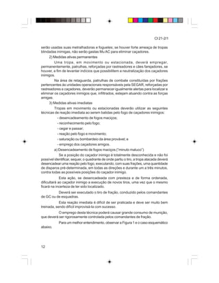 12
CI 21-2/1
serão usadas suas metralhadoras e foguetes; se houver forte ameaça de tropas
blindadas inimigas, não serão gastas MuAC para eliminar caçadores.
2) Medidas ativas permanentes
Uma tropa, em movimento ou estacionada, deverá empregar,
permanentemente, patrulhas, reforçadas por rastreadores e cães farejadores, se
houver, a fim de levantar indícios que possibilitem a neutralização dos caçadores
inimigos.
Na área de retaguarda, patrulhas de combate constituídas por frações
pertencentes às unidades operacionais responsáveis pela SEGAR, reforçadas por
rastreadores e caçadores, deverão permanecer igualmente alertas para localizar e
eliminar os caçadores inimigos que, infiltrados, estejam atuando contra as forças
amigas.
3) Medidas ativas imediatas
Tropas em movimento ou estacionadas deverão utilizar as seguintes
técnicas de reação imediata ao serem batidas pelo fogo de caçadores inimigos:
- desencadeamento de fogos maciços;
- reconhecimento pelo fogo;
- cegar e passar;
- reação pelo fogo e movimento;
- saturação ou bombardeio da área provável; e
- emprego dos caçadores amigos.
a) Desencadeamento de fogos maciços (“minuto maluco”)
Se a posição do caçador inimigo é totalmente desconhecida e não foi
possível identificar, sequer, o quadrante de onde partiu o tiro, a tropa atacada deverá
desencadear uma reação pelo fogo, executando, com suas frações, uma quantidade
de disparos pré-determinada, em todas as direções e durante um a três minutos,
contra todas as possíveis posições do caçador inimigo.
Esta ação, se desencadeada com presteza e de forma ordenada,
dificultará ao caçador inimigo a execução de novos tiros, uma vez que o mesmo
ficará na incerteza de ter sido localizado.
Deverá ser executado o tiro de fração, conduzido pelos comandantes
de GC ou de esquadras.
Esta reação imediata é difícil de ser praticada e deve ser muito bem
treinada, sendo difícil improvisá-la com sucesso.
O emprego desta técnica poderá causar grande consumo de munição,
que deverá ser rigorosamente controlada pelos comandantes de fração.
Para um melhor entendimento, observar a Figura 1 e o caso esquemático
abaixo.
 