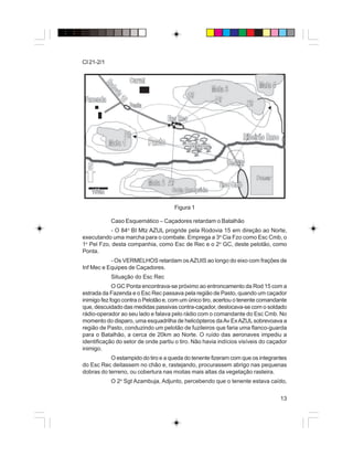13
CI 21-2/1
Figura 1
Caso Esquemático – Caçadores retardam o Batalhão
- O 84o
BI Mtz AZUL progride pela Rodovia 15 em direção ao Norte,
executando uma marcha para o combate. Emprega a 3a
Cia Fzo como Esc Cmb, o
1o
Pel Fzo, desta companhia, como Esc de Rec e o 2o
GC, deste pelotão, como
Ponta.
- Os VERMELHOS retardam osAZUIS ao longo do eixo com frações de
Inf Mec e Equipes de Caçadores.
Situação do Esc Rec
O GC Ponta encontrava-se próximo ao entroncamento da Rod 15 com a
estrada da Fazenda e o Esc Rec passava pela região de Pasto, quando um caçador
inimigo fez fogo contra o Pelotão e, com um único tiro, acertou o tenente comandante
que, descuidado das medidas passivas contra-caçador, deslocava-se com o soldado
rádio-operador ao seu lado e falava pelo rádio com o comandante do Esc Cmb. No
momento do disparo, uma esquadrilha de helicópteros daAv ExAZULsobrevoava a
região de Pasto, conduzindo um pelotão de fuzileiros que faria uma flanco-guarda
para o Batalhão, a cerca de 20km ao Norte. O ruído das aeronaves impediu a
identificação do setor de onde partiu o tiro. Não havia indícios visíveis do caçador
inimigo.
O estampido do tiro e a queda do tenente fizeram com que os integrantes
do Esc Rec deitassem no chão e, rastejando, procurassem abrigo nas pequenas
dobras do terreno, ou cobertura nas moitas mais altas da vegetação rasteira.
O 2o
Sgt Azambuja, Adjunto, percebendo que o tenente estava caído,
 