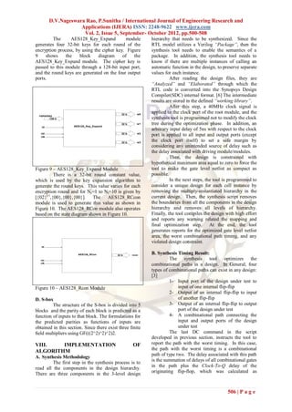 D.V.Nageswara Rao, P.Sunitha / International Journal of Engineering Research and
                     Applications (IJERA) ISSN: 2248-9622 www.ijera.com
                      Vol. 2, Issue 5, September- October 2012, pp.500-508
         The      AES128_Key_Expand          module         hierarchy that needs to be synthesized. Since the
generates four 32-bit keys for each round of the            RTL model utilizes a Verilog “Package”, then the
encryption process, by using the cipher key. Figure         synthesis tool needs to enable the semantics of a
9    shows     the    block    diagram     of   the         package. In addition, the synthesis tool needs to
AES128_Key_Expand module. The cipher key is                 know if there are multiple instances of calling an
passed to this module through a 128-bit input port,         automatic function in the design, to preserve separate
and the round keys are generated on the four output         values for each instance.
ports.                                                                After reading the design files, they are
                                                            “Analyzed” and “Elaborated” through which the
                                                            RTL code is converted into the Synopsys Design
                                                            Compiler(SDC) internal format. [6] The intermediate
                                                            results are stored in the defined “working library”.
                                                                      After this step, a 40MHz clock signal is
                                             32 b      w0
                                                            applied to the clock port of the root module, and the
  cipherkey
         128 b                                              synthesis tool is programmed not to modify the clock
                    AES128_Key_Expand
                                             32 b      w1   tree during the optimization phase. In addition, an
   ld
                                                            arbitrary input delay of 5ns with respect to the clock
   rst                                       32 b      w2
   clk
                                                            port is applied to all input and output ports (except
                                             32 b      w3
                                                            the clock port itself) to set a safe margin by
                                                            considering any unintended source of delay such as
                                                            the delay associated with driving module/modules.
                                                                      Then, the design is constrained with
                                                            hypothetical maximum area equal to zero to force the
Figure 9 – AES128_Key_Expand Module                         tool to make the gate level netlist as compact as
          There is a 32-bit round constant value,           possible.
which is used by the key expansion algorithm to                       In the next steps, the tool is programmed to
generate the round keys. This value varies for each         consider a unique design for each cell instance by
encryption round and for Nr=1 to Nr=10 is given by          removing the multiply-instantiated hierarchy in the
[{02}i-1,{00},{00},{00}]. The AES128_RCcon                  current design. Then, the synthesis script removes
module is used to generate this value as shown in           the boundaries from all the components in the design
Figure 10. The AES128_RCon module also operates             hierarchy and removes all levels of hierarchy.
based on the state diagram shown in Figure 10.              Finally, the tool compiles the design with high effort
                                                            and reports any warning related the mapping and
                                                            final optimization step.       At the end, the tool
                                                            generates reports for the optimized gate level netlist
                                                            area, the worst combinational path timing, and any
                                                            violated design constraint.
   ld


                      AES128_RCon         32 b      rcon
                                                            B. Synthesis Timing Result:
   rst                                                               The synthesis tool optimizes the
   clk
                                                            combinational paths in a design. In General, four
                                                            types of combinational paths can exist in any design:
                                                            [3]
                                                                     1- Input port of the design under test to
Figure 10 – AES128_Rcon Module                                            input of one internal flip-flip
                                                                     2- Output of an internal flip-flip to input
D. S-box                                                                  of another flip-flip
         The structure of the S-box is divided into 5                3- Output of an internal flip-flip to output
blocks and the parity of each block is predicted as a                     port of the design under test
function of inputs to that block. The formulations for               4- A combinational path connecting the
the predicted parities as functions of inputs are                         input and output ports of the design
obtained in this section. Since there exist three ﬁnite                   under test
ﬁeld multipliers using GF(((2^2)^2)^2)2.                             The last DC command in the script
                                                            developed in previous section, instructs the tool to
VIII.   IMPLEMENTATION                              OF      report the path with the worst timing. In this case,
ALGORITHM                                                   the path with the worst timing is a combinational
                                                            path of type two. The delay associated with this path
A. Synthesis Methodology
         The first step in the synthesis process is to      is the summation of delays of all combinational gates
                                                            in the path plus the Clock-To-Q delay of the
read all the components in the design hierarchy.
There are three components in the 3-level design            originating flip-flop, which was calculated as



                                                                                                   506 | P a g e
 