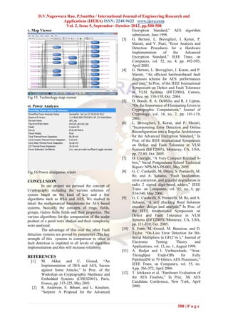 D.V.Nageswara Rao, P.Sunitha / International Journal of Engineering Research and
                    Applications (IJERA) ISSN: 2248-9622 www.ijera.com
                     Vol. 2, Issue 5, September- October 2012, pp.500-508
v. Map Viewer                                                   Encryption Standard,” AES algorithm
                                                                submission, June 1998.
                                                         [3]    G. Bertoni, L. Breveglieri, I. Koren, P.
                                                                Maistri, and V. Piuri, “Error Analysis and
                                                                Detection Procedures for a Hardware
                                                                Implementation        of    the      Advanced
                                                                Encryption Standard,” IEEE Trans. on
                                                                Computers, vol. 52, no. 4, pp. 492-505,
                                                                April 2003.
                                                         [4]    G. Bertoni, L. Breveglieri, I. Koren, and P.
                                                                Maistri, “An eﬃcient hardwarebased fault
                                                                diagnosis scheme for AES: performances
                                                                and cost,” In Proc. of the IEEE International
                                                                Symposium on Defect and Fault Tolerance
                                                                in VLSI Systems (DFT2004), Cannes,
Fig 15. Technology map viewer                                   France, pp. 130-138, Oct. 2004.
                                                         [5]    D. Boneh, R. A. DeMillo, and R. J. Lipton,
vi. Power Analyzes                                              “On the Importance of Eliminating Errors in
                                                                Cryptographic Computations,” Journal of
                                                                Cryptology, vol. 14, no. 2, pp. 101-119,
                                                                2001.
                                                         [6]    L. Breveglieri, I. Koren, and P. Maistri,
                                                                “Incorporating Error Detection and Online
                                                                Reconﬁguration into a Regular Architecture
                                                                for the Advanced Encryption Standard,” In
                                                                Proc. of the IEEE International Symposium
                                                                on Defect and Fault Tolerance in VLSI
                                                                Systems (DFT2005), Monterey, CA, USA,
                                                                pp. 72-80, Oct. 2005.
                                                         [7]    D. Canright, “A Very Compact Rijndael S-
                                                                box,” Naval Postgraduate School Technical
                                                                Report: NPS-MA-05-001, May 2005.
Fig.16 Power dissipation report                          [8]    G. C. Cardarilli, M. Ottavi, S. Pontarelli, M.
                                                                Re, and A. Salsano, “Fault localization,
CONCLUSION                                                      error correction, and graceful degradation in
         In our project we perused the concept of               radix 2 signed digit-based adders,” IEEE
Cryptography including the various schemes of                   Trans. on Computers, vol. 55, no. 5, pp.
system based on the kind of key and a few                       534-540, May 2006.
algorithms such as RSA and AES. We studied in            [9]    G. C. Cardarilli, S. Pontarelli, M. Re, and A.
detail the mathematical foundations for AES based               Salsano, “A self checking Reed Solomon
systems, basically the concepts of rings, fields,               encoder: design and analysis,” In Proc. of
groups, Galois finite fields and their properties. The          the IEEE International Symposium on
various algorithms for the computation of the scalar            Defect and Fault Tolerance in VLSI
product of a point were studied and their complexity            Systems (DFT2005), Monterey, CA, USA,
were analyzed.                                                  pp. 111-119, Oct. 2005.
         The advantage of this over the other Fault      [10]   S. Fenn, M. Gossel, M. Benaissa, and D.
detection systems are proved by parameters .The key             Taylor, “On-Line Error Detection for Bit-
strength of this systems in comparison to other is              Serial Multipliers in GF(2^m ),” Journal of
fault detection is impleted in all levels of algorithm          Electronic      Testing:      Theory       and
implementation and this will increase reliability.              Applications, vol. 13, no. 1, August 1998.
                                                         [11]   A. Hodjat and I. Verbauwhede, “Area-
REFERENCES                                                      Throughput       Trade-Oﬀs        for    Fully
  [1]    M. Akkar and C. Giraud, “An                            Pipelined30 to 70 Gbits/s AES Processors,”
         Implementation of DES and AES, Secure                  IEEE Trans. on Computers, vol. 55, no.
         against Some Attacks,” In Proc. of the                 4,pp. 366-372, April 2006.
         Workshop on Cryptographic Hardware and          [12]   T. Ichikawa et al, “Hardware Evaluation of
         Embedded Systems (CHES2001), Paris,                    the AES Finalists,” In Proc. 3th AES
         France, pp. 315-325, May 2001.                         Candidate Conference, New York, April
  [2]    R. Anderson, E. Biham, and L. Knudsen,                 2000.
         “Serpent: A Proposal for the Advanced


                                                                                              508 | P a g e
 