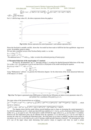 International Journal of Modern Engineering Research (IJMER)
               www.ijmer.com         Vol.2, Issue.6, Nov-Dec. 2012 pp-4302-4306       ISSN: 2249-6645
                         1                                           1
                            𝐿 + 𝑎𝑥 − −4𝑎𝐿2 𝑥 + 𝐿 + 𝑎𝑥        2   =          𝐿 + 𝑎𝑥   2   − 𝐿 + 𝑎𝑥   2   + 4𝑎𝐿2 𝑥
                         2𝐿                                          2𝐿
           𝐿𝑙𝑜𝑔𝐿
= 𝑎𝑥 =      𝐿−1
                   =h(L)(say).


                             
For L>1 and for large value of L, the above expression shows the graph as
                        h L

                       2.5



                       2.0



                       1.5



                       1.0



                       0.5



                                                                                                                 L
                                       200            400             600                 800             1000
                       Fig 1.2.2.b: Abcissa represents the control parameter L and ordinate represents h(L)

Hence the fixed pint is unstable, and this shows that the model has been made to fulfill the fact that equilibrium stage never
occurs for predator system in nature.
We now take a modified version of the Nicolson Bailey model, i.e. we take
                        2
 𝑥 𝑛+1 = 𝐿𝑥 𝑛 𝑒 −𝑎𝑦 𝑛 −𝑥 𝑛
 𝑦 𝑛+1 = 𝑥 𝑛 1 − 𝑒 −𝑎𝑦 𝑛
                           2
 The additional term 𝑒 (−𝑥 𝑛 ) with 𝑥 𝑛+1 helps to restrict the unlimited growing of host(or prey).

1.3 Dynamical behaviour of the map keeping “a” constant:
         We now fix the parameters say “a” and keep varying L to analyse the detailed dynamical behaviours of the map.
Let us take a=0.1. On inspection it can be seen that (0,0) is a fixed point of the model satisfying the equation
                        2
f(x,y)=(x,y) =(𝐿xe−ay −x , x 1 − e−ay )
i.e.                           x= 𝐿xe−ay −x^2
                               y= x 1 − e−ay                                                         (1.3.1)
Using “Mathematica” software we generate the bifurcation diagram for the observation of the whole dynamical behaviour
of the map as L is varied.




 Fig 1.3.a: The figure is generated using 20000 points of which the last 300 points are taken at every parameter value of L,
                                    and plotted the x coordinate of the point (x,y) vs. L.

The eigen values of the linearised form are as follows:
1 −𝑥 2 −2𝑎𝑦                2                                    2                            2
  ⅇ          (ⅇ 𝑎𝑦 𝐿 + 𝑎ⅇ 𝑥 +𝑎𝑦 𝑥 − 2ⅇ 𝑎𝑦 𝐿𝑥 2 ± (−ⅇ 𝑎𝑦 𝐿 − 𝑎ⅇ 𝑥 +𝑎𝑦 𝑥 + 2ⅇ 𝑎𝑦 𝐿𝑥 2 )2 − 4ⅇ 𝑥 +2𝑎𝑦 (𝑎ⅇ 𝑎𝑦 𝐿𝑥 − 2𝑎𝐿𝑥 3 ) , which
2
can be re- written as
  1
 2𝐿
    (ⅇ 𝑎𝑦 𝐿 + 𝑎𝐿𝑥 − 2ⅇ 𝑎𝑦 𝐿𝑥 2 ± (−ⅇ 𝑎𝑦 𝐿 − 𝑎𝐿𝑥 + 2ⅇ 𝑎𝑦 𝐿𝑥 2 )2 − 4ⅇ 𝑎𝑦 L(𝑎ⅇ 𝑎𝑦 𝐿𝑥 − 2𝑎𝐿𝑥 3 )
           The diagram shows that the model follows period doubling route to chaos on increasing the control parameter L.
For (0,0) the eigenvalues are 0, L, which says that (0,0) loses stability at L=1. Let (x0 ,y0) be a fixed point of the map f where
neither of x0, y0 are equal to zero. The fixed point is stable till both the eigen values at x0, y0 are less than 1 in modulus.
However the first bifurcation point can be obtained from the equations (1.2.1) and min{𝜆1 ,𝜆2 }=-1.If we now begin to
increase the value of L exceeding the bifurcation point , the fixed point (x0,y0) loses its stability and there arises around it
two points, say, (x21(L), y21(L)) and (x22(L), y22(L)) forming a stable periodic trajectory of period 2. On increasing the value
of L one of the eigen values starts decreasing from positive values to negative and when we reach a certain

                                                    www.ijmer.com                                                    4304 | Page
 