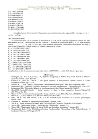 International Journal of Modern Engineering Research (IJMER)
               www.ijmer.com         Vol.2, Issue.6, Nov-Dec. 2012 pp-4302-4306       ISSN: 2249-6645
𝛿1 =3.44925372743685
𝛿2 =4.41707460112493
𝛿3 =4.60583409104533
𝛿5 =4.65650705682990
𝛿6 =4.66635685725543
𝛿7 =4.66860723509033
𝛿8 =4.66907243682318
𝛿9=4.66917417475885
𝛿10 =4.66919570494443
𝛿11 =4.66920034814159

       It may be observed that the map obeys Feigenbaum universal behaviour as the sequence {𝛿 𝑛 } converges to 𝛿 as n
becomes very large.

1.5 Accumulation Point:
     The accumulation point can be calculated by the formula A∞=(A2-A1)/(δ-1), where δ is Feigenbaum constant. But it has
been observed that {𝛿 𝑛 } converges to 𝛿 as n→ ∞.Therefore a sequence of accumulation point { A∞,n}is made using the
formula                    A∞,n=(An+1-An)/(δ-1)[8]. From the above experimental values of bifurcation points and using δ=
4.669201609102990671853204 the sequence of values is constructed as follows:
 𝐴∞,1 = 3.75992975989513108127
 𝐴∞,2 = 3.83883293216342125972
 𝐴∞,3 = 3.84252472924989889705
 𝐴∞,4 = 3.84272618369752118495
 𝐴∞,5 = 3.84273485066736624607
 𝐴∞,6 = 3.84273526688103365882
 𝐴∞,7 = 3.84273528550809836535
 𝐴∞,8 = 3.84273528637510680165
 𝐴∞,9 = 3.84273528641454422260
 𝐴∞,10 = 3.84273528641636195462
 𝐴∞,11 = 3.84273528641644509866
It may be observed that the sequence converges to the point 3.842735286416 …. After which chaotic region starts.

                                                        References:
1.    Beddington, J.R., Free, C.A., Lawton, J.H., “Dynamic Complexity in Predator-Prey models framed in difference
      equations”, Nature, 225(1975),58-60.
2.    Comins,H.N., Hassel,M.P., May,R., “ The spatial dynamics of host-parasitoid systems”,Journal of Animal
      Ecology,vol-61(1992),pp-735-748.
3.    Falconer, K.J.,“Fractal Geometry: Mathematical Foundations and Applications”, John Wiley publication, 1998
4.    Feigenbaum, M.J., “Qualitative Universility for a class of non-linear transformations”, J.Statist.Phys,19:1(1978),25-52.
5.    Feigenbaum, M.J., “ Universility Behavior in non-linear systems”, Los Alamos Science,1.(1980),4-27.
6.    Hassel,M.P.,Comins,H.N.,May,R., “ Spatial structure of chaos in insect population dynamics”,Nature,Vol-
      353(1991),pp-255-258.
7.    Henon, M., “A two dimensional mapping with a strange attractor”, Comm. Math. Phys. Lett.A 300(2002), 182-188
8.    Hilborn, R.C., “Chaos and Non-linear dynamics”,Oxford Univ.Press.1994.
9.    Hone, A.N.W., Irle, M.V.,Thurura, G.W., “On the Neimark-Sacker bifurcation in a discrete predetor-prey
      system”,2009.
10.   Kujnetsov, Y., “Elements of Applied Bifurcation Theory”, Springer(1998).
11.   May, R.M.,“Simple Mathematical Models With Very Complicated Dynamics”, Nature,Vol.261(1976),459.
12.   Murray, J.D., “Mathematical Biology 1:An Introduction ,Third Edition”, Springer.1997
13.   Murray, J.D., “Mathematical Biology II: Spatial Models and Biomedical Applications”, Springer, 2001
14.   Nicholson,A.J. ,Bailey V.A., “The Balance of Animal Populations-Part-1”,Proceedings of the Zoological Society of
      London,Vol-105,issue-3(1935),pp-551-598




                                                  www.ijmer.com                                                   4306 | Page
 
