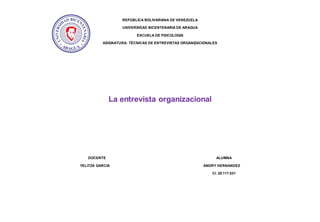 REPÚBLICA BOLIVARIANA DE VENEZUELA
UNIVERSIDAD BICENTENARIA DE ARAGUA
ESCUELA DE PSICOLOGÍA
ASIGNATURA: TÉCNICAS DE ENTREVISTAS ORGANIZACIONALES
La entrevista organizacional
DOCENTE ALUMNA
YELITZA GARCIA ANDRY HERNANDEZ
CI. 28.117.531
 