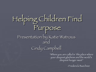 Helping Children Find Purpose Presentation by Katie Watrous and Cindy Campbell “ Where you are called is “the place where your deepest gladness and the world’s deepest hunger meet”   -Frederick Buechner 